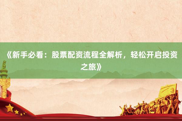《新手必看：股票配资流程全解析，轻松开启投资之旅》