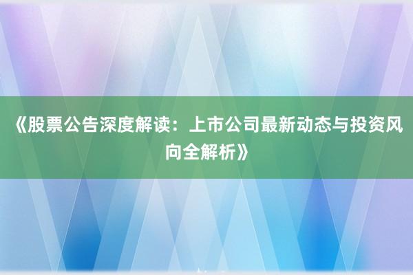 《股票公告深度解读：上市公司最新动态与投资风向全解析》