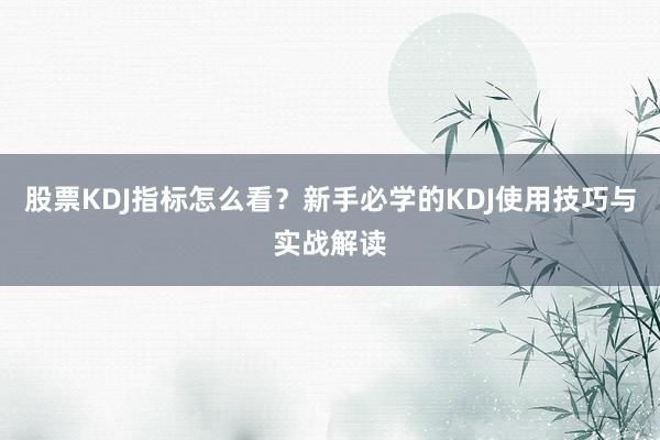 股票KDJ指标怎么看？新手必学的KDJ使用技巧与实战解读