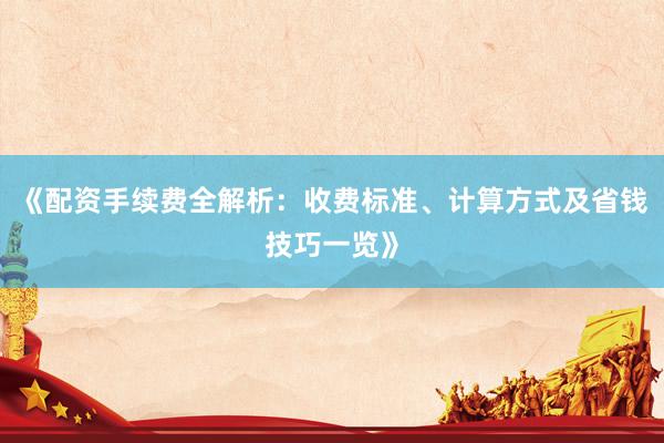 《配资手续费全解析：收费标准、计算方式及省钱技巧一览》