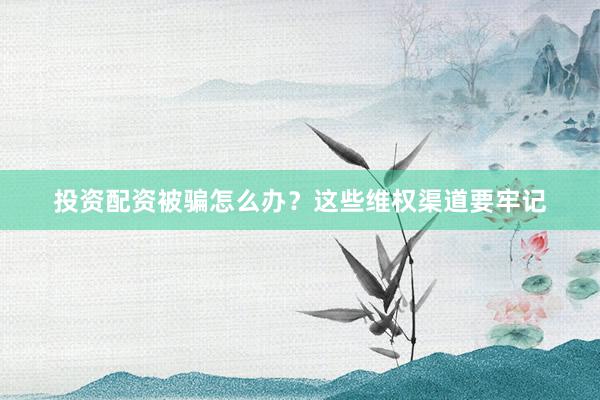 投资配资被骗怎么办？这些维权渠道要牢记