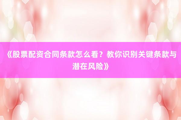 《股票配资合同条款怎么看？教你识别关键条款与潜在风险》