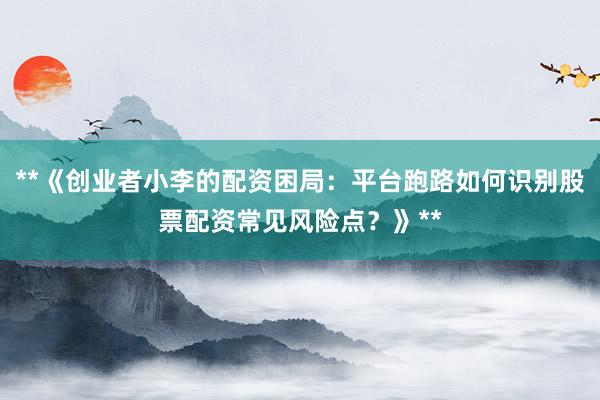 **《创业者小李的配资困局:平台跑路如何识别股票配资常见风险点?》**