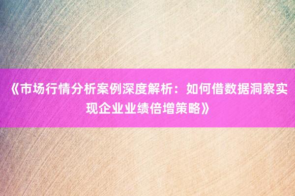 《市场行情分析案例深度解析：如何借数据洞察实现企业业绩倍增策略》