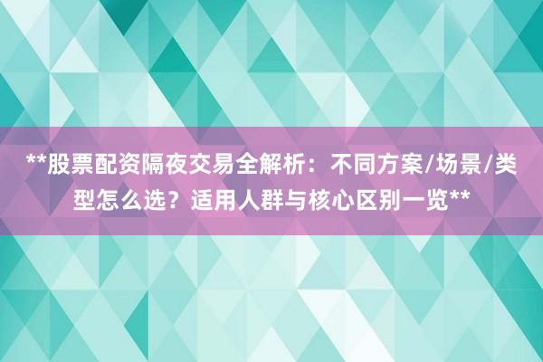 **股票配资隔夜交易全解析：不同方案/场景/类型怎么选？适用人群与核心区别一览**