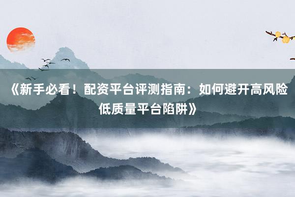 《新手必看！配资平台评测指南：如何避开高风险低质量平台陷阱》