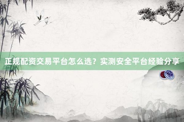 正规配资交易平台怎么选？实测安全平台经验分享