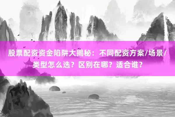 股票配资资金陷阱大揭秘：不同配资方案/场景/类型怎么选？区别在哪？适合谁？