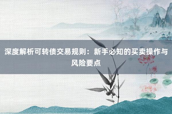 深度解析可转债交易规则：新手必知的买卖操作与风险要点