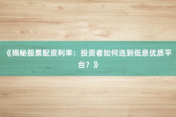 《揭秘股票配资利率：投资者如何选到低息优质平台？》