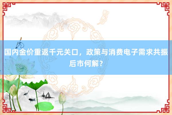 国内金价重返千元关口，政策与消费电子需求共振后市何解？