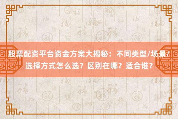 股票配资平台资金方案大揭秘：不同类型/场景/选择方式怎么选？区别在哪？适合谁？