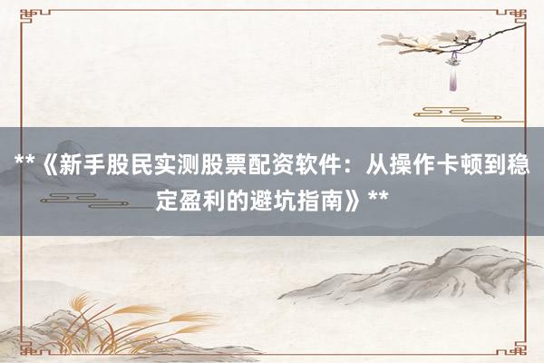 **《新手股民实测股票配资软件：从操作卡顿到稳定盈利的避坑指南》**