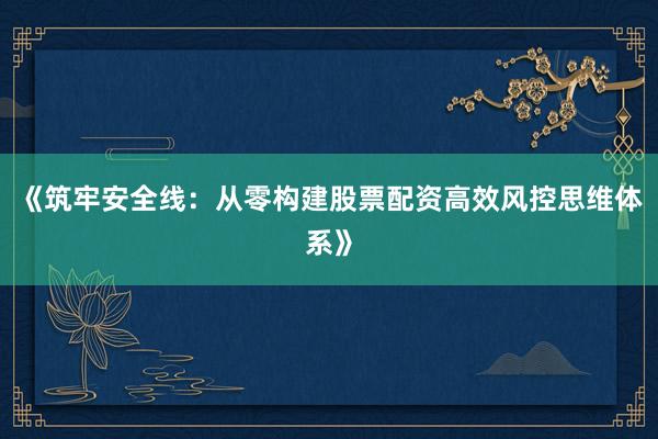 《筑牢安全线：从零构建股票配资高效风控思维体系》
