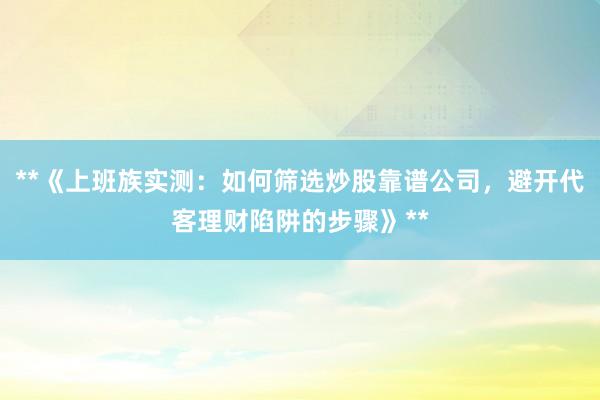 **《上班族实测：如何筛选炒股靠谱公司，避开代客理财陷阱的步骤》**