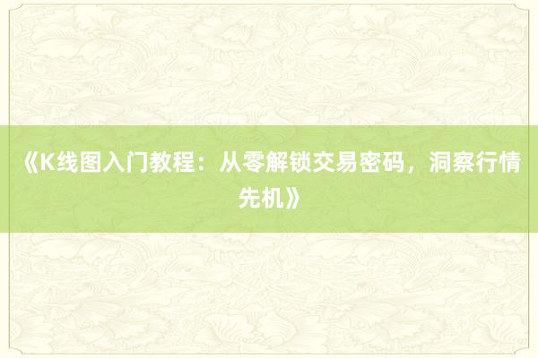 《K线图入门教程：从零解锁交易密码，洞察行情先机》