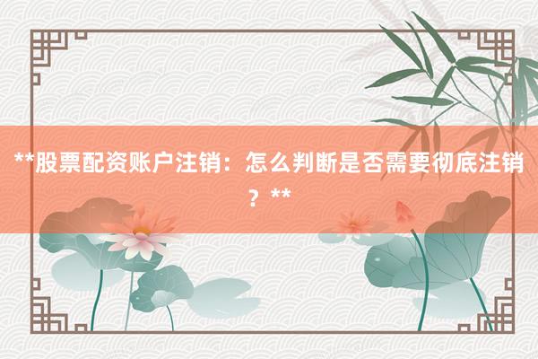 **股票配资账户注销：怎么判断是否需要彻底注销？**