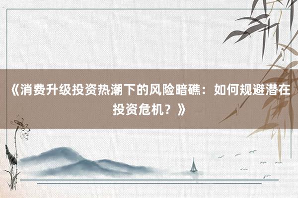 《消费升级投资热潮下的风险暗礁：如何规避潜在投资危机？》