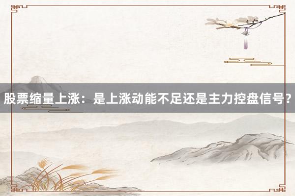股票缩量上涨：是上涨动能不足还是主力控盘信号？