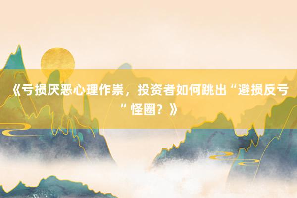 《亏损厌恶心理作祟，投资者如何跳出“避损反亏”怪圈？》
