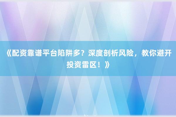 《配资靠谱平台陷阱多？深度剖析风险，教你避开投资雷区！》