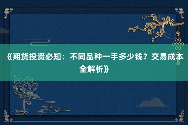 《期货投资必知：不同品种一手多少钱？交易成本全解析》