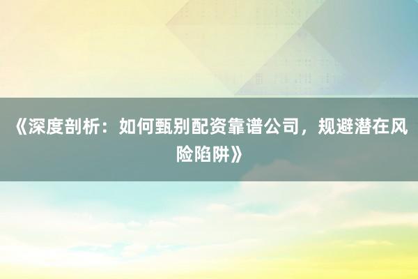 《深度剖析：如何甄别配资靠谱公司，规避潜在风险陷阱》