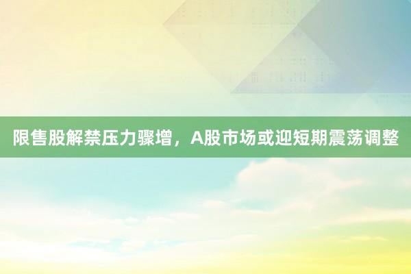 限售股解禁压力骤增，A股市场或迎短期震荡调整