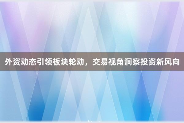 外资动态引领板块轮动，交易视角洞察投资新风向