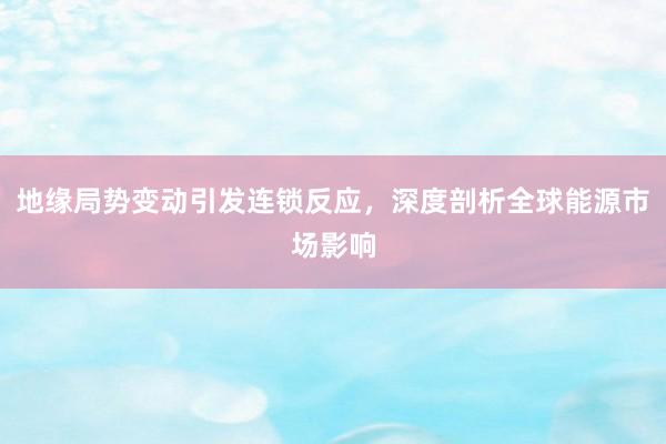 地缘局势变动引发连锁反应，深度剖析全球能源市场影响