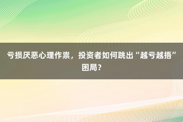 亏损厌恶心理作祟，投资者如何跳出“越亏越捂”困局？
