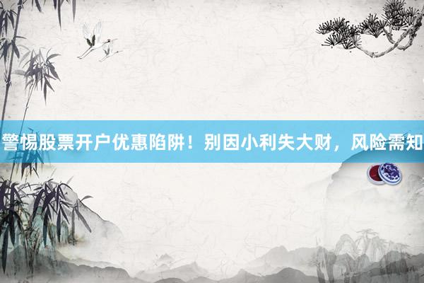 警惕股票开户优惠陷阱！别因小利失大财，风险需知