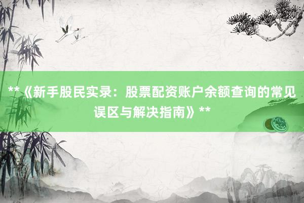 **《新手股民实录：股票配资账户余额查询的常见误区与解决指南》**