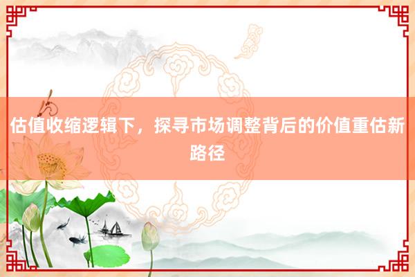 估值收缩逻辑下，探寻市场调整背后的价值重估新路径