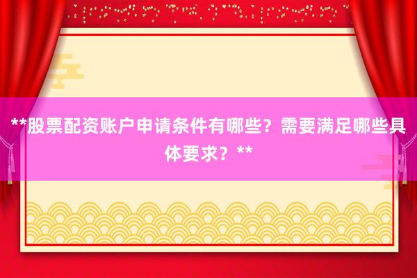 **股票配资账户申请条件有哪些？需要满足哪些具体要求？**