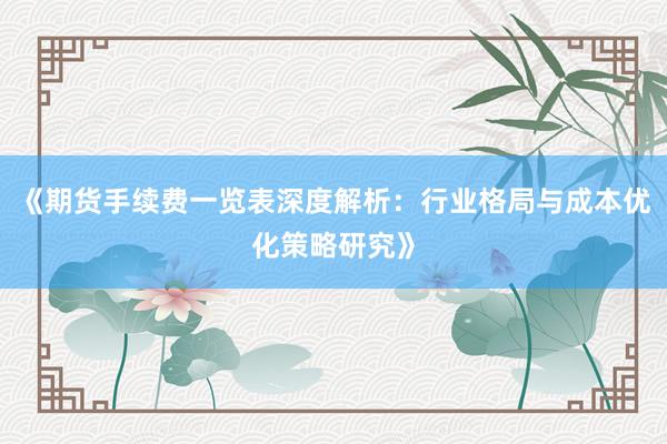 《期货手续费一览表深度解析：行业格局与成本优化策略研究》