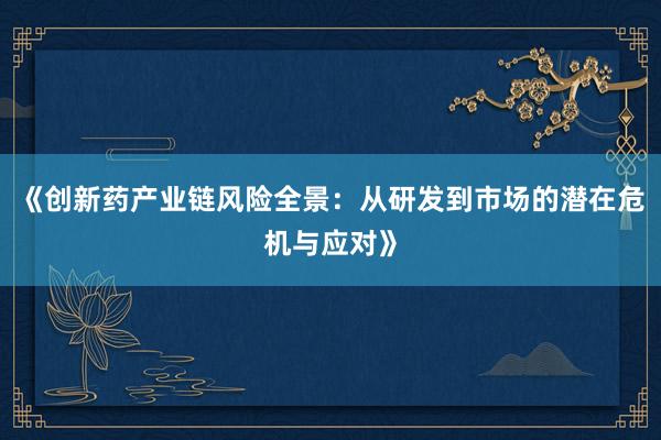 《创新药产业链风险全景：从研发到市场的潜在危机与应对》