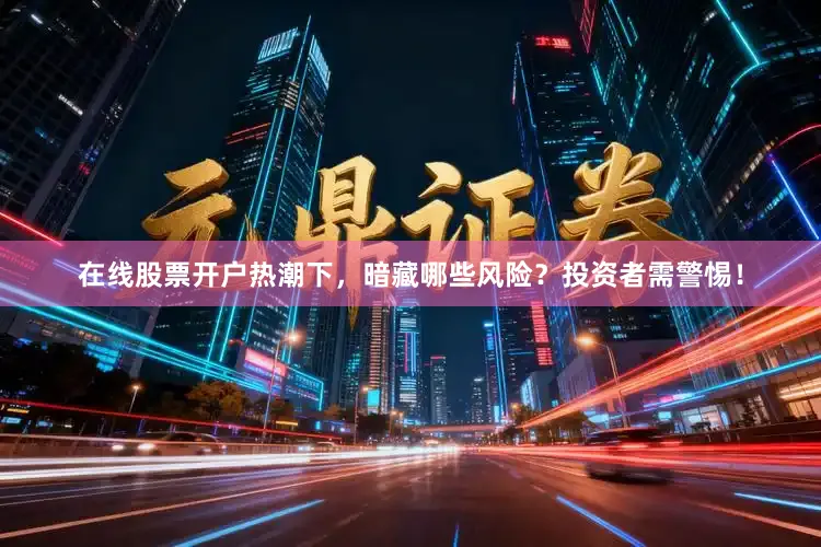 在线股票开户热潮下，暗藏哪些风险？投资者需警惕！