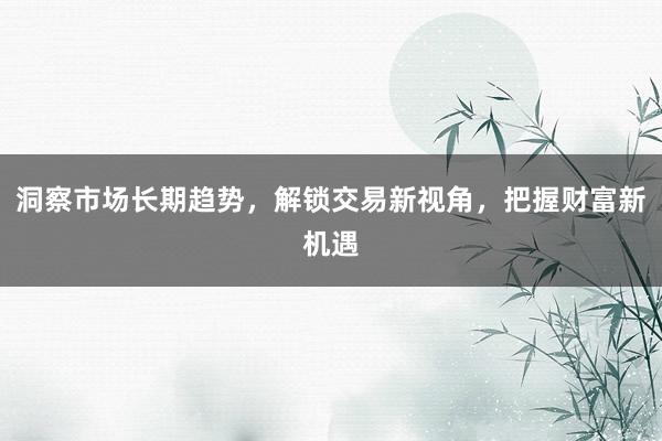 洞察市场长期趋势，解锁交易新视角，把握财富新机遇