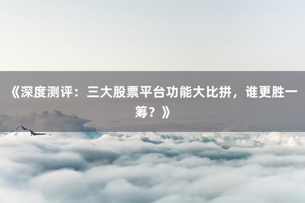 《深度测评：三大股票平台功能大比拼，谁更胜一筹？》