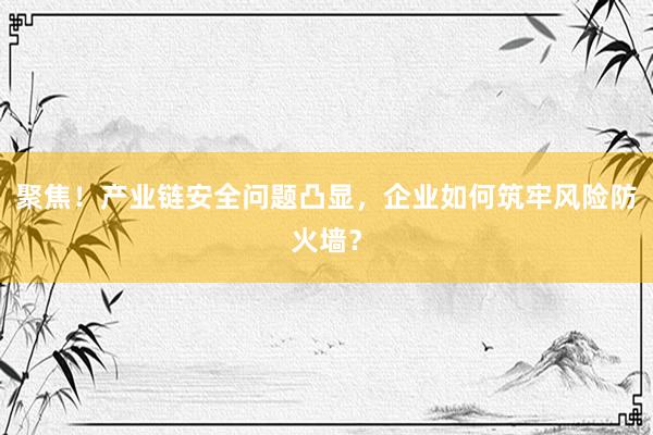 聚焦!产业链安全问题凸显,企业如何筑牢风险防火墙?
