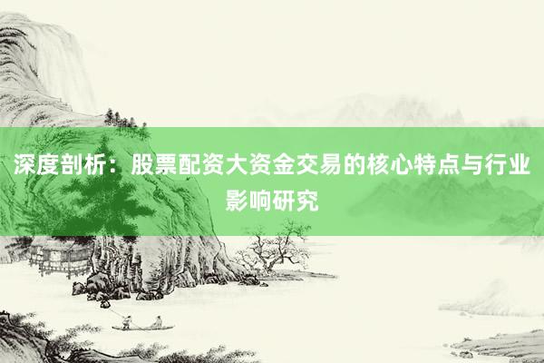 深度剖析:股票配资大资金交易的核心特点与行业影响研究