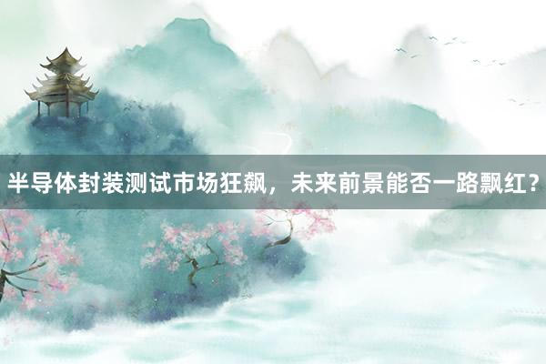 半导体封装测试市场狂飙，未来前景能否一路飘红？