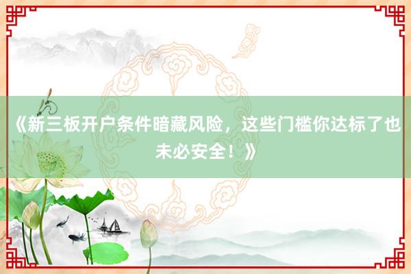 《新三板开户条件暗藏风险，这些门槛你达标了也未必安全！》