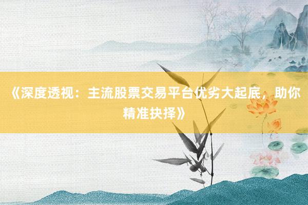 《深度透视：主流股票交易平台优劣大起底，助你精准抉择》