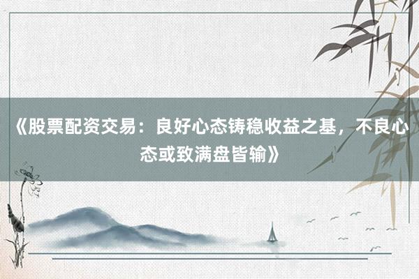 《股票配资交易:良好心态铸稳收益之基,不良心态或致满盘皆输》