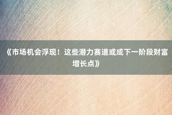 《市场机会浮现！这些潜力赛道或成下一阶段财富增长点》