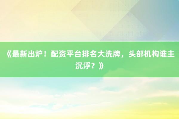 《最新出炉！配资平台排名大洗牌，头部机构谁主沉浮？》