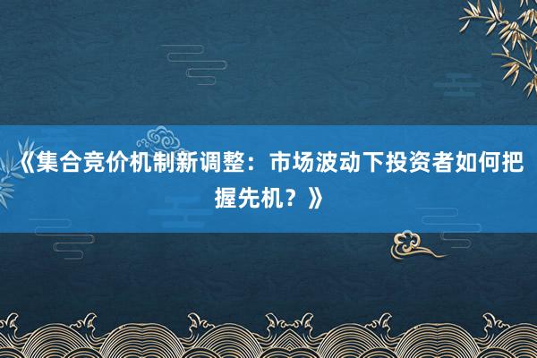 《集合竞价机制新调整：市场波动下投资者如何把握先机？》