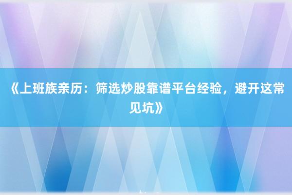 《上班族亲历：筛选炒股靠谱平台经验，避开这常见坑》